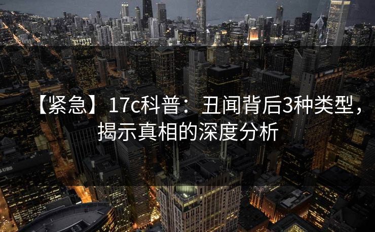 【紧急】17c科普：丑闻背后3种类型，揭示真相的深度分析