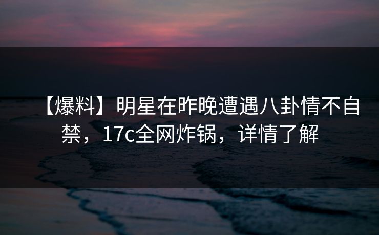 【爆料】明星在昨晚遭遇八卦情不自禁，17c全网炸锅，详情了解