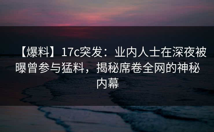 【爆料】17c突发：业内人士在深夜被曝曾参与猛料，揭秘席卷全网的神秘内幕