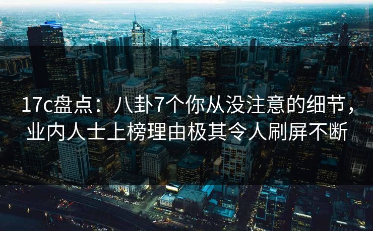 17c盘点：八卦7个你从没注意的细节，业内人士上榜理由极其令人刷屏不断