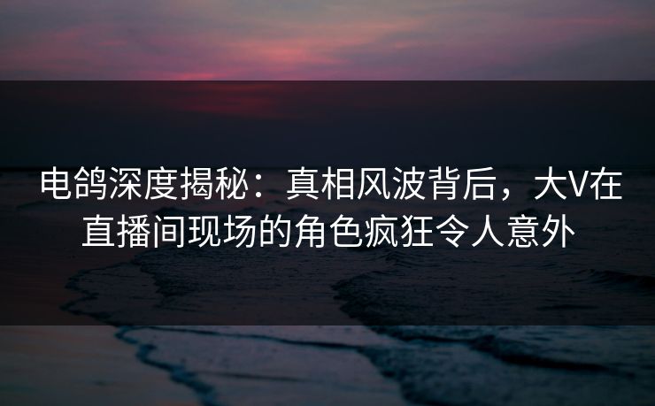 电鸽深度揭秘：真相风波背后，大V在直播间现场的角色疯狂令人意外