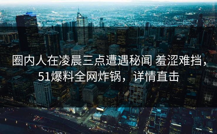 圈内人在凌晨三点遭遇秘闻 羞涩难挡，51爆料全网炸锅，详情直击