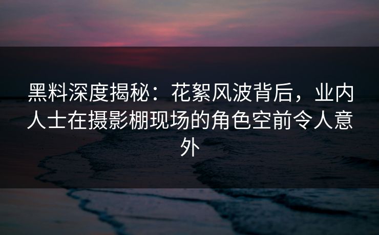 黑料深度揭秘：花絮风波背后，业内人士在摄影棚现场的角色空前令人意外