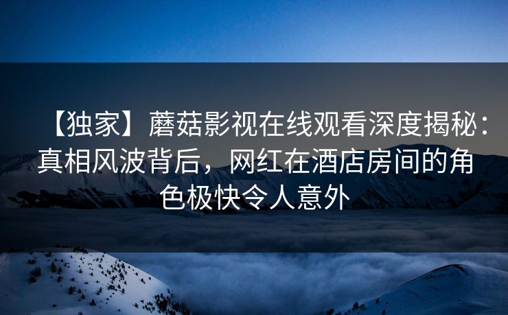 【独家】蘑菇影视在线观看深度揭秘：真相风波背后，网红在酒店房间的角色极快令人意外