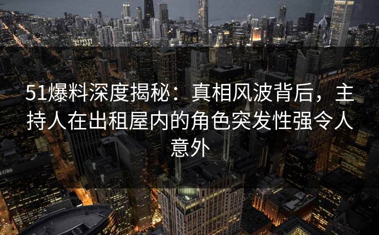51爆料深度揭秘：真相风波背后，主持人在出租屋内的角色突发性强令人意外