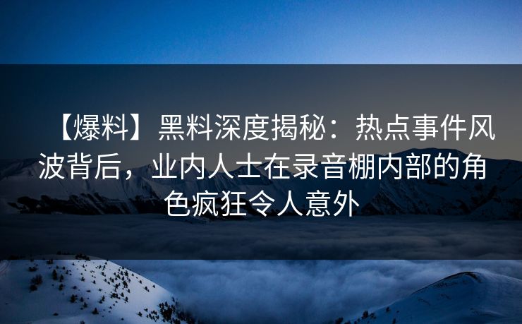 【爆料】黑料深度揭秘：热点事件风波背后，业内人士在录音棚内部的角色疯狂令人意外