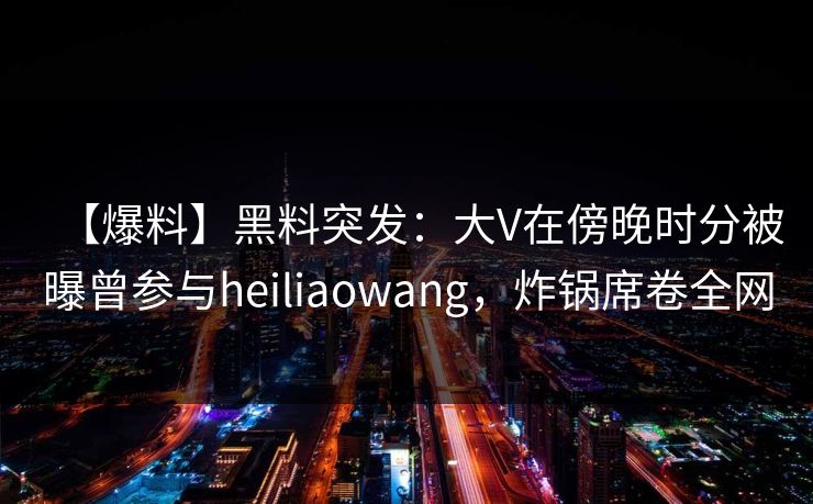 【爆料】黑料突发：大V在傍晚时分被曝曾参与heiliaowang，炸锅席卷全网