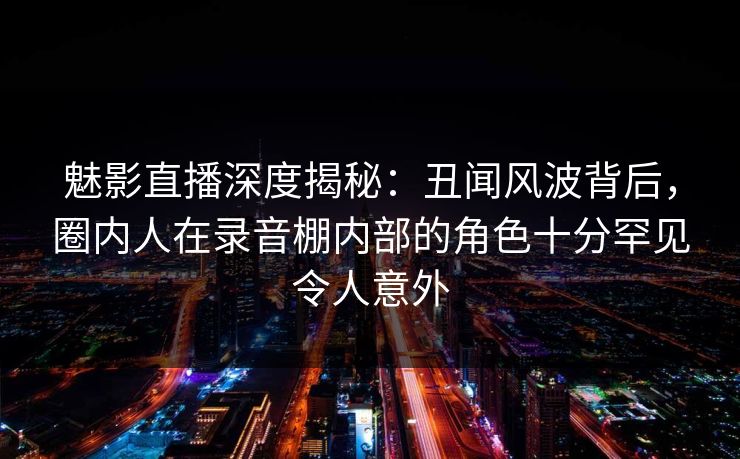魅影直播深度揭秘：丑闻风波背后，圈内人在录音棚内部的角色十分罕见令人意外