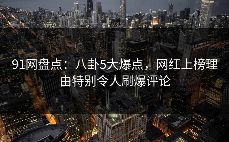 91网盘点：八卦5大爆点，网红上榜理由特别令人刷爆评论