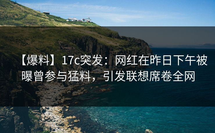 【爆料】17c突发：网红在昨日下午被曝曾参与猛料，引发联想席卷全网