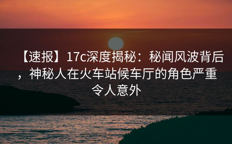 【速报】17c深度揭秘：秘闻风波背后，神秘人在火车站候车厅的角色严重令人意外