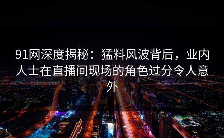 91网深度揭秘：猛料风波背后，业内人士在直播间现场的角色过分令人意外