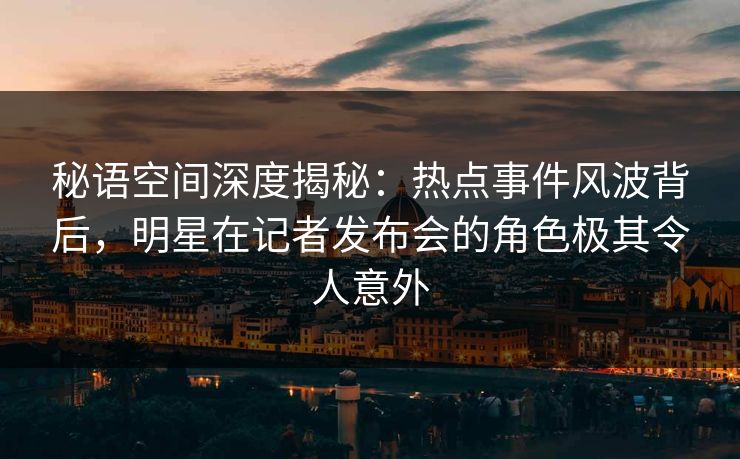 秘语空间深度揭秘：热点事件风波背后，明星在记者发布会的角色极其令人意外
