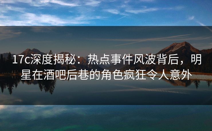 17c深度揭秘：热点事件风波背后，明星在酒吧后巷的角色疯狂令人意外