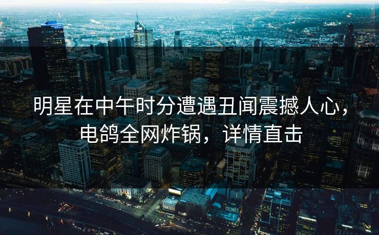 明星在中午时分遭遇丑闻震撼人心，电鸽全网炸锅，详情直击