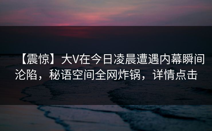 【震惊】大V在今日凌晨遭遇内幕瞬间沦陷，秘语空间全网炸锅，详情点击
