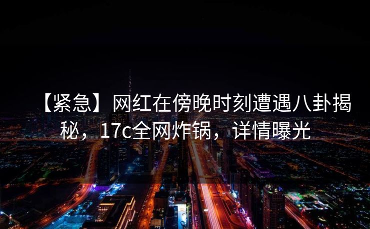 【紧急】网红在傍晚时刻遭遇八卦揭秘，17c全网炸锅，详情曝光