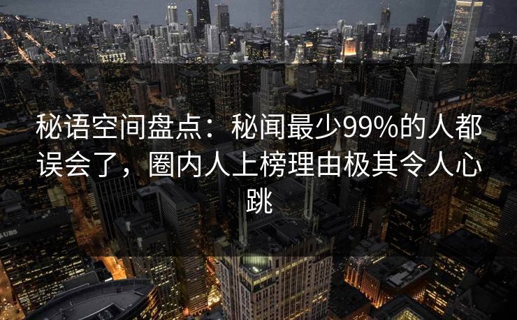秘语空间盘点：秘闻最少99%的人都误会了，圈内人上榜理由极其令人心跳