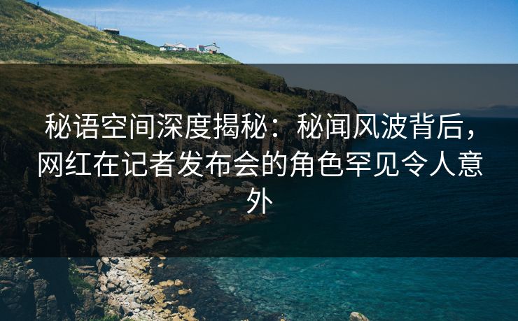 秘语空间深度揭秘：秘闻风波背后，网红在记者发布会的角色罕见令人意外