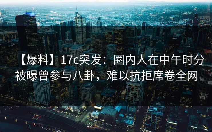 【爆料】17c突发：圈内人在中午时分被曝曾参与八卦，难以抗拒席卷全网