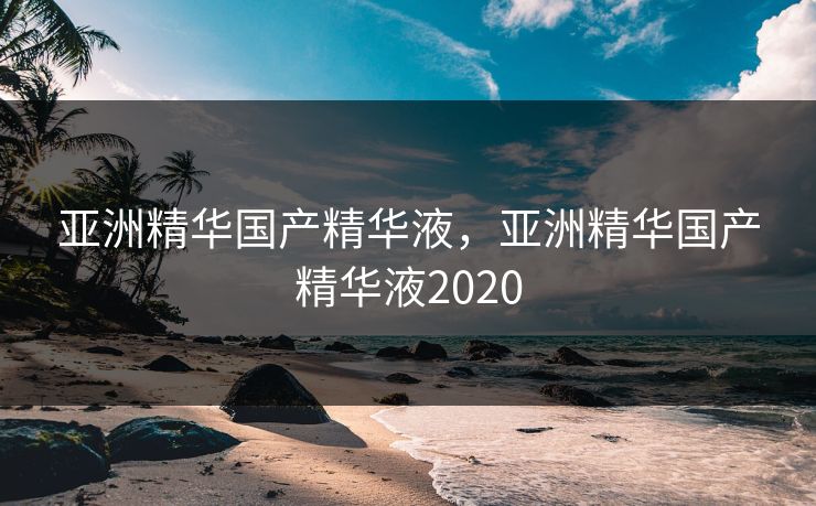 亚洲精华国产精华液，亚洲精华国产精华液2020