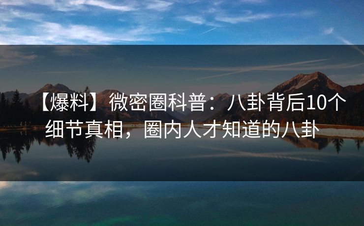 【爆料】微密圈科普：八卦背后10个细节真相，圈内人才知道的八卦