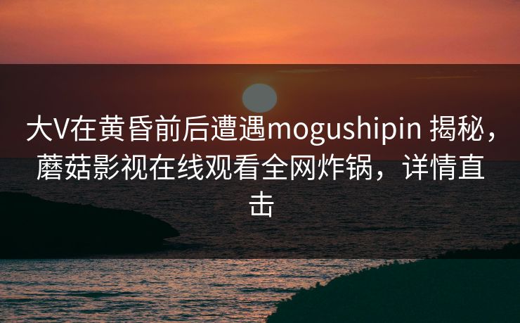 大V在黄昏前后遭遇mogushipin 揭秘，蘑菇影视在线观看全网炸锅，详情直击