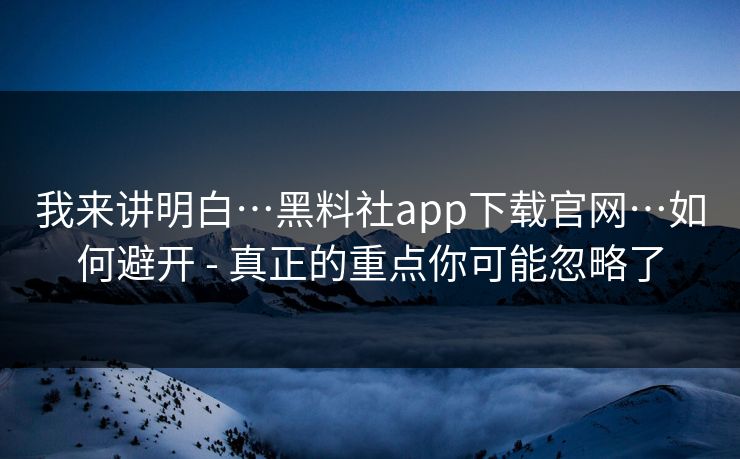 我来讲明白…黑料社app下载官网…如何避开 - 真正的重点你可能忽略了