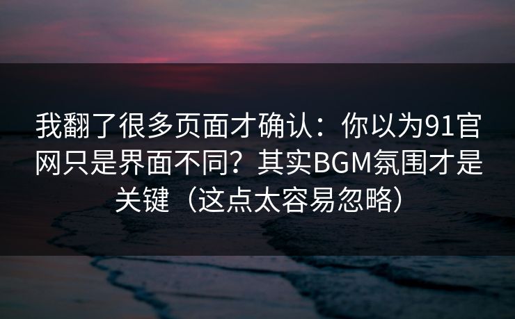 我翻了很多页面才确认:你以为91官网只是界面不同?其实BGM氛围才是关键(这点太容易忽略) 我翻了很多页面才确认:你以为91官网只是界面不同?其实BGM氛围才是关键(这点太容易忽略)