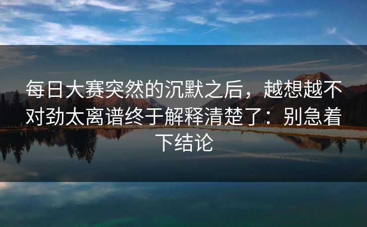 每日大赛突然的沉默之后，越想越不对劲太离谱终于解释清楚了：别急着下结论