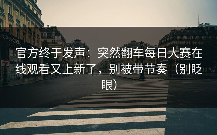 官方终于发声：突然翻车每日大赛在线观看又上新了，别被带节奏（别眨眼）