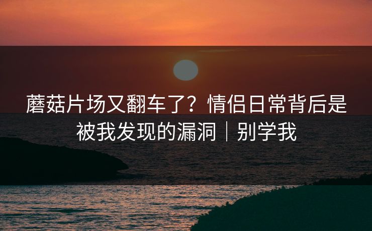 蘑菇片场又翻车了？情侣日常背后是被我发现的漏洞｜别学我
