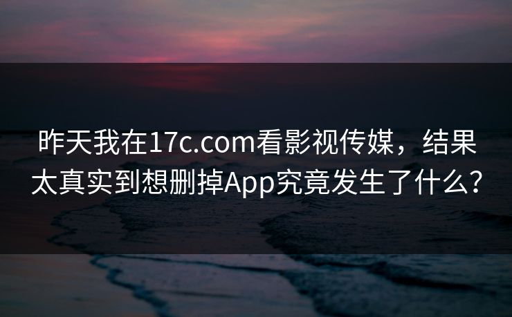 昨天我在17c.com看影视传媒，结果太真实到想删掉App究竟发生了什么？