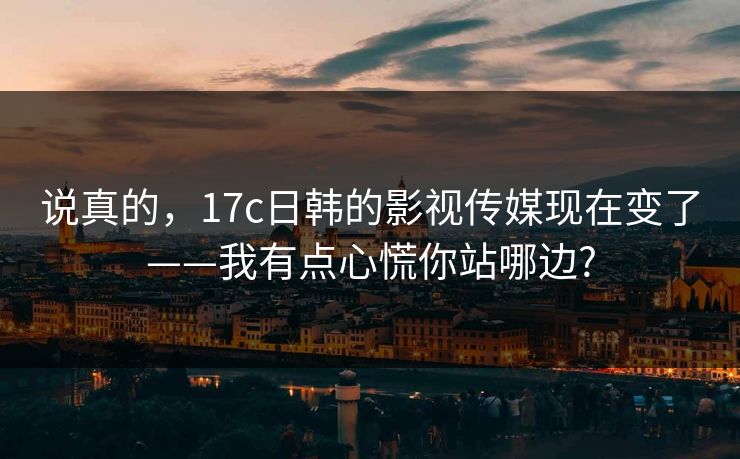 说真的，17c日韩的影视传媒现在变了——我有点心慌你站哪边?