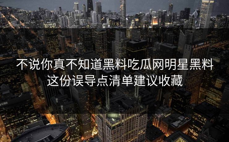 不说你真不知道黑料吃瓜网明星黑料这份误导点清单建议收藏