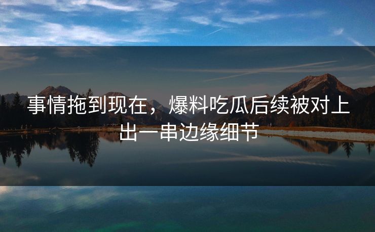 事情拖到现在，爆料吃瓜后续被对上出一串边缘细节