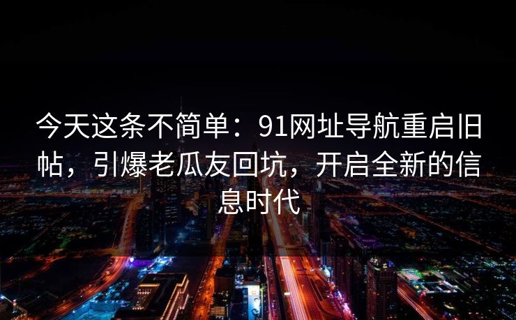 今天这条不简单：91网址导航重启旧帖，引爆老瓜友回坑，开启全新的信息时代
