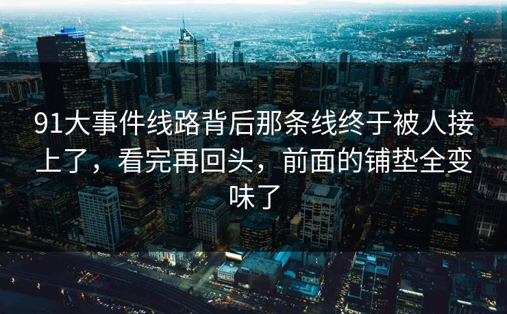 91大事件线路背后那条线终于被人接上了,看完再回头,前面的铺垫全变味了 91大事件线路背后那条线终于被人接上了,看完再回头,前面的铺垫全变味了